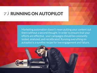 Marketing automation doesn’t mean putting your content out
there without a second thought. In order to ensure that your
efforts are effective, your campaigns should be constantly
tested, analyzed, and recalibrated. Running everything on
autopilot is a sureﬁre recipe for low engagement and failure.
7) RUNNING ON AUTOPILOT
 