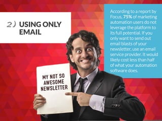 USING ONLY
EMAIL
According to a report by
Focus, 75% of marketing
automation users do not
leverage the platform to
its fulI potential. If you
only want to send out
email blasts of your
newsletter, use an email
service provider. It would
likely cost less than half
of what your automation
software does.
2) 	
  
 