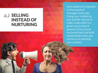 SELLING
INSTEAD OF
NURTURING
Your audience is exposed
to thousands of
messages every day.
Using your content as
just another avenue to
make a sales pitch is a
great way to have it
ignored. Once you’ve
nurtured leads and built
relationships, then you
can focus on pitching
your product.
4) 	
  
 