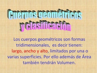 Los cuerpos geométricos son formas
     tridimensionales, es decir tienen:
  largo, ancho y alto, limitados por una o
varias superficies. Por ello además de Área
         también tendrán Volumen.
 