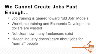 We Cannot Create Jobs Fast
Enough...
 • Job training is geared toward “old Job” Models
 • Workforce training and Economic Development
   dollars are wasted
 • Not clear how many freelancers exist
 • Hi-tech industry doesn’t care about jobs for
   “normal” people
 