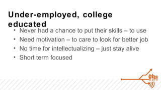 Under-employed, college
educated
 •   Never had a chance to put their skills – to use
 •   Need motivation – to care to look for better job
 •   No time for intellectualizing – just stay alive
 •   Short term focused
 