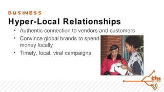 BU S IN E S S
Hyper-Local Relationships
  • Authentic connection to vendors and customers
  • Convince global brands to spend
    money locally
  • Timely, local, viral campaigns
 