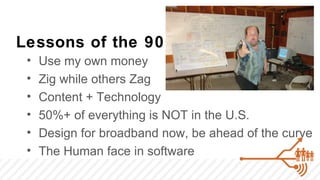 Lessons of the 90’s
 •   Use my own money
 •   Zig while others Zag
 •   Content + Technology
 •   50%+ of everything is NOT in the U.S.
 •   Design for broadband now, be ahead of the curve
 •   The Human face in software
 