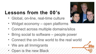 Lessons from the 00’s
 •   Global, on-line, real-time culture
 •   Widget economy – open platforms
 •   Connect across multiple domains/silos
 •   Bring social to software – people power
 •   Connect the on-line world to the real world
 •   We are all Immigrants
 •   Open is the new Black
 