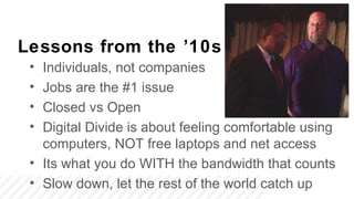 Lessons from the ’10s
 • Individuals, not companies
 • Jobs are the #1 issue
 • Closed vs Open
 • Digital Divide is about feeling comfortable using
   computers, NOT free laptops and net access
 • Its what you do WITH the bandwidth that counts
 • Slow down, let the rest of the world catch up
 