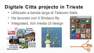 Digitale Citta projecto in Trieste
 • Utilizzato a banda larga di Telecom Italia
 • Ha lavorato con il Sindaco Illy
 • Integrated, rich media UI design
 