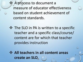 2
 A process to document a
measure of educator effectiveness
based on student achievement of
content standards.
 The SLO in PA is written to a specific
teacher and a specific class/course/
content are for which that teacher
provides instruction
 All teachers in all content areas
create an SLO.
 