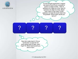 Try this thought experiment: imagine
                                  two teams A and B who compete to
                                    guess a 4-digit number. Team A
                                 guesses all 4 digits at a time, team B
                                   guesses one digit at a time. Worst
                                    case, team A may need 10,000
                                 guesses, but team B would need max
                                  40 guesses. Which team would you
                                                bet on?




?               ?                   ?                     ?

 Now let’s make team A 10x as
   “productive” as team B: for
every guess team B gets, team
A get 10. Which team would you
          bet on now?




                © Codemanship Ltd 2011
 
