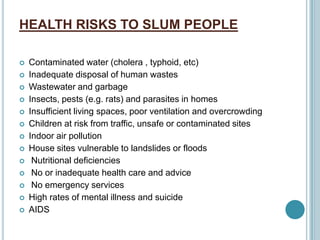 HEALTH RISKS TO SLUM PEOPLE
 Contaminated water (cholera , typhoid, etc)
 Inadequate disposal of human wastes
 Wastewater and garbage
 Insects, pests (e.g. rats) and parasites in homes
 Insufficient living spaces, poor ventilation and overcrowding
 Children at risk from traffic, unsafe or contaminated sites
 Indoor air pollution
 House sites vulnerable to landslides or floods
 Nutritional deficiencies
 No or inadequate health care and advice
 No emergency services
 High rates of mental illness and suicide
 AIDS
 