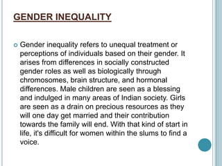 GENDER INEQUALITY
 Gender inequality refers to unequal treatment or
perceptions of individuals based on their gender. It
arises from differences in socially constructed
gender roles as well as biologically through
chromosomes, brain structure, and hormonal
differences. Male children are seen as a blessing
and indulged in many areas of Indian society. Girls
are seen as a drain on precious resources as they
will one day get married and their contribution
towards the family will end. With that kind of start in
life, it's difficult for women within the slums to find a
voice.
 