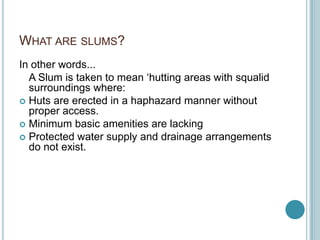 WHAT ARE SLUMS?
In other words...
A Slum is taken to mean ‘hutting areas with squalid
surroundings where:
 Huts are erected in a haphazard manner without
proper access.
 Minimum basic amenities are lacking
 Protected water supply and drainage arrangements
do not exist.
 