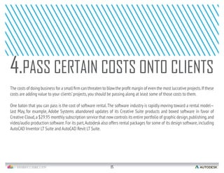 15
costs are adding value to your clients’projects,you should be passing along at least some of those costs to them.
One baton that you can pass is the cost of software rental.The software industry is rapidly moving toward a rental model—
last May, for example, Adobe Systems abandoned updates of its Creative Suite products and boxed software in favor of
Creative Cloud,a $29.95 monthly subscription service that now controls its entire portfolio of graphic design,publishing,and
video/audio production software.For its part,Autodesk also offers rental packages for some of its design software,including
AutoCAD Inventor LT Suite and AutoCAD Revit LT Suite.
4.PASS CERTAIN COSTS ONTO CLIENTS
 