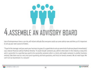 20
Lots of entrepreneurs have a can-do,self-reliant attitude.But everyone could use some advice now and then,so it’s important
to set up your own council of elders.
“If you’re the manager and you want your business to grow,it’s a good idea to set up some kind of advisoryboard immediately,”
and is successful in a way that you want to be successful,someone who is a client,and maybe someone in another business
entirely.Take them out to a very nice lunch quarterly,ask hard questions,and insist on honest answers.We all need input.We
can’t run our businesses in a vacuum.”
4.ASSEMBLE AN ADVISORY BOARD
 