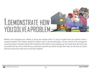 22
Whether you’re designing your website or giving your elevator pitch, it’s critical to explain how your business solves a
customer’s problem.“Your website should be customer-centric,” says John Beveridge, a 30-year veteran of the management
consulting industry.“Instead of saying,‘We’re innovative,’which doesn’t mean anything,your site should state,‘We do this,and
we provide that.’You want to show that you understand customers’pain points and give them ideas on how they can resolve
those pain points.You really want to solve their problems.”
1.DEMONSTRATE HOW
YOUSOLVEAPROBLEM
 