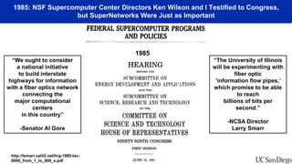 1985: NSF Supercomputer Center Directors Ken Wilson and I Testified to Congress,
but SuperNetworks Were Just as Important
“We ought to consider
a national initiative
to build interstate
highways for information
with a fiber optics network
connecting the
major computational
centers
in this country”
-Senator Al Gore
“The University of Illinois
will be experimenting with
fiber optic
‘information flow pipes,’
which promise to be able
to reach
billions of bits per
second.”
-NCSA Director
Larry Smarr
http://lsmarr.calit2.net/hrg-1985-tec-
0068_from_1_to_806_s.pdf
1985
 