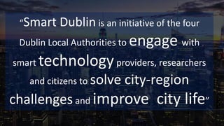 “Smart Dublin is an initiative of the four
Dublin Local Authorities to engage with
smart technologyproviders, researchers
and citizens to solve city-region
challenges and improve city life”
 