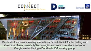 Dublin docklands as a leading international ‘smart district’ for the testing and
showcase of new ‘smart city’ technologies and communications networks.
Google are facilitating a Docklands IOT working group.
 