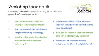 Workshop feedback
Each table’s speaker summarises the key points from their
group (2 to 3 minutes per table).
1. How can we ensure connected
housing is secure against attacks?
2. How can the public sector influence
adoption of housing technology?
3. Does the public sector have the right
skills to make the most of new
technology?
4. Is housing technology ready for use at
scale? Or should we wait for it to become
more established?
5. How can we reconcile the need for more
data with resident privacy concerns?
6. How should we make technology
inclusive and address the digital divide?
 