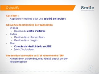 8
Objectifs
Cas client :
- Application réalisée pour une société de services
Couverture fonctionnelle de l’application
- Entrées
- Gestion du chiffre d’affaires
- Sorties
- Gestion des collaborateurs
- Gestion des charges
- Bilan
- Compte de résultat de la société
- Suivi d’indicateurs
Une solution connectée au SI et notamment à l’ERP
- Alimentation automatique du réalisé depuis un ERP
- Replanification
 