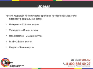 Время 
Россия лидирует по количеству времени, которое пользователи 
проводят в социальных сетях! 
• Интернет – 121 мин в сутки 
• Vkontakte – 43 мин в сутки 
• Odnoklassniki – 26 мин в сутки 
• Mail – 16 мин в сутки 
• Яндекс – 9 мин в сутки 
• http://wciom.ru/index.php?id=268&uid=111364 
 