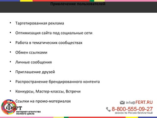 Привлечение пользователей 
• Таргетированная реклама 
• Оптимизация сайта под социальные сети 
• Работа в тематических сообществах 
• Обмен ссылками 
• Личные сообщения 
• Приглашение друзей 
• Распространение брендированного контента 
• Конкурсы, Мастер-классы, Встречи 
• Ссылки на промо-материалах 
 