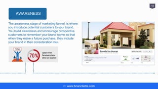 © www.briancliette.com
10
The awareness stage of marketing funnel is where
you introduce potential customers to your brand.
You build awareness and encourage prospective
customers to remember your brand name so that
when they make a future purchase, they include
your brand in their consideration mix.
AWARENESS
 