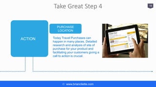 © www.briancliette.com
Take Great Step 4 18
PURCHASE
LOCATION
Today Travel Purchases can
happen in many places. Detailed
research and analysis of site of
purchase for your product and
facilitating your customers giving a
call to action is crucial.
ACTION
 