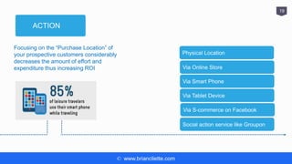 © www.briancliette.com
19
ACTION
Focusing on the “Purchase Location” of
your prospective customers considerably
decreases the amount of effort and
expenditure thus increasing ROI
Physical Location
Via Online Store
Via Smart Phone
Via Tablet Device
Via S-commerce on Facebook
Social action service like Groupon
 