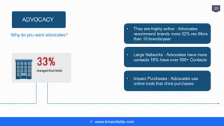 © www.briancliette.com
25
ADVOCACY
Why do you want advocates?
• They are highly active - Advocates
recommend brands more 32% rec More
than 10 brands/year
• Large Networks - Advocates have more
contacts 18% have over 500+ Contacts
• Impact Purchases - Advocates use
online tools that drive purchases
 