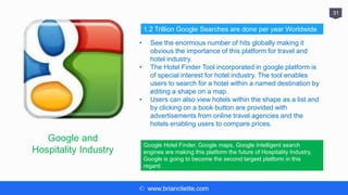 © www.briancliette.com
31
Google and
Hospitality Industry
• See the enormous number of hits globally making it
obvious the importance of this platform for travel and
hotel industry.
• The Hotel Finder Tool incorporated in google platform is
of special interest for hotel industry. The tool enables
users to search for a hotel within a named destination by
editing a shape on a map.
• Users can also view hotels within the shape as a list and
by clicking on a book button are provided with
advertisements from online travel agencies and the
hotels enabling users to compare prices.
1.2 Trillion Google Searches are done per year Worldwide
Google Hotel Finder, Google maps, Google Intelligent search
engines are making this platform the future of Hospitality Industry.
Google is going to become the second largest platform in this
regard.
 