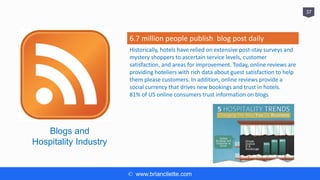 © www.briancliette.com
37
Blogs and
Hospitality Industry
6.7 million people publish blog post daily
Historically, hotels have relied on extensive post-stay surveys and
mystery shoppers to ascertain service levels, customer
satisfaction, and areas for improvement. Today, online reviews are
providing hoteliers with rich data about guest satisfaction to help
them please customers. In addition, online reviews provide a
social currency that drives new bookings and trust in hotels.
81% of US online consumers trust information on blogs
 