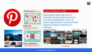 © www.briancliette.com
40
A journey starts with a dream
Most people make wish lists on
Pinterest and share their dreams to
their travel destinations. This is a
golden opportunity for travel and hotel
industry to attract customers on
Pinterest.
 