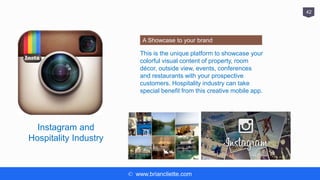 © www.briancliette.com
42
Instagram and
Hospitality Industry
A Showcase to your brand
This is the unique platform to showcase your
colorful visual content of property, room
décor, outside view, events, conferences
and restaurants with your prospective
customers. Hospitality industry can take
special benefit from this creative mobile app.
 