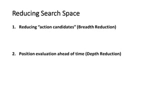 Reducing	
  Search	
  Space
1. Reducing	
  “action	
  candidates”	
  (Breadth	
  Reduction)
2. Position	
  evaluation	
  ahead	
  of	
  time	
  (Depth	
  Reduction)
 