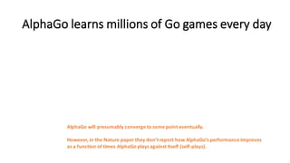 AlphaGo learns	
  millions	
  of	
  Go	
  games	
  every	
  day
AlphaGo will	
  presumably	
  converge	
  to	
  some	
  point	
  eventually.
However,	
  in	
  the	
  Nature	
  paper	
  they	
  don’t	
  report	
  how	
  AlphaGo’s performance	
  improves
as	
  a	
  function	
  of	
  times	
  AlphaGo plays	
  against	
  itself	
  (self-­‐plays).
 