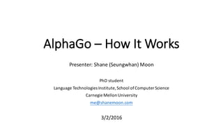 AlphaGo – How	
  It	
  Works
Presenter: Shane	
  (Seungwhan)	
  Moon
PhD	
  student
Language	
  Technologies	
  Institute,	
  School	
  of	
  Computer	
  Science
Carnegie	
  Mellon	
  University
me@shanemoon.com
3/2/2016
 