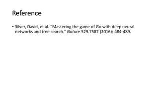 Reference
• Silver,	
  David,	
  et	
  al.	
  "Mastering	
  the	
  game	
  of	
  Go	
  with	
  deep	
  neural	
  
networks	
  and	
  tree	
  search." Nature 529.7587	
  (2016):	
  484-­‐489.
 