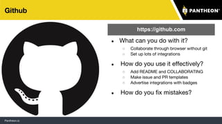 Pantheon.io
Github
● What can you do with it?
○ Collaborate through browser without git
○ Set up lots of integrations
● How do you use it effectively?
○ Add README and COLLABORATING
○ Make issue and PR templates
○ Advertise integrations with badges
● How do you fix mistakes?
https://github.com
12
 