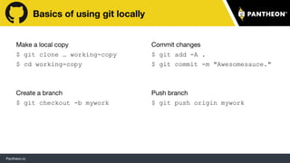 Pantheon.io
Basics of using git locally
Make a local copy
$ git clone … working-copy
$ cd working-copy
Create a branch
$ git checkout -b mywork
Commit changes
$ git add -A .
$ git commit -m "Awesomesauce."
Push branch
$ git push origin mywork
15
 