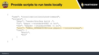 Pantheon.io
Provide scripts to run tests locally
{
"name": "consolidation/annotated-command",
"scripts": {
"phar": "vendor/bin/box build .",
"cs": "phpcs --standard=PSR2 -n src",
"cbf": "phpcbf --standard=PSR2 -n src",
"unit": "SHELL_INTERACTIVE=true phpunit --colors=always",
"test": [
"@unit",
"@cs"
]
}
}
43
 