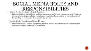  Social Media Manager: Angelo Serralta
 Responsibilities: Maintaining and posting content on Twitter, Instagram, and Facebook
accounts including social ads, visuals, and created website content or curated content;
Responding to comments; dealing with the media.
 Social Media Coordinator: Sara Hyland
 Responsibilities: Creating content for website; maintaining website and responding to
anyone contacting us through the website.
 