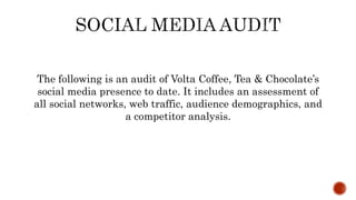 The following is an audit of Volta Coffee, Tea & Chocolate’s
social media presence to date. It includes an assessment of
all social networks, web traffic, audience demographics, and
a competitor analysis.
 