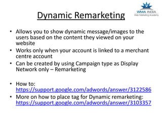 Dynamic Remarketing
• Allows you to show dynamic message/images to the
users based on the content they viewed on your
website
• Works only when your account is linked to a merchant
centre account
• Can be created by using Campaign type as Display
Network only – Remarketing
• How to:
https://support.google.com/adwords/answer/3122586
• More on how to place tag for Dynamic remarketing:
https://support.google.com/adwords/answer/3103357

 