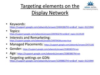 Targeting elements on the
Display Network
• Keywords:

https://support.google.com/adwords/answer/2404186?hl=en&ref_topic=3121944

• Topics:

https://support.google.com/adwords/answer/2497832?hl=en&ref_topic=3119139

• Interests and Remarketing:

https://support.google.com/adwords/answer/2497941#survey=true

•
•
•
•

Managed Placements: https://support.google.com/adwords/answer/2471182
Gender: https://support.google.com/adwords/answer/2580383?hl=en
Age: https://support.google.com/adwords/answer/2580383?hl=en
Targeting settings on GDN:
https://support.google.com/adwords/answer/1209882?hl=en&ref_topic=3121944

 