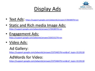 Display Ads
• Text Ads: https://support.google.com/adwords/answer/1704389?hl=en
• Static and Rich media Image Ads:
https://support.google.com/adwords/answer/1704389?hl=en

• Engagement Ads:
https://support.google.com/adwords/answer/3265312?hl=en

• Video Ads:
Ad Gallery:
https://support.google.com/adwords/answer/2375465?hl=en&ref_topic=3119118

AdWords for Video:
https://support.google.com/adwords/answer/2375464?hl=en&ref_topic=3119118

 