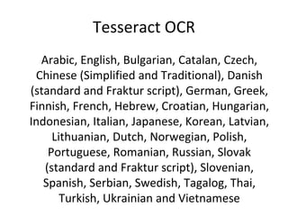 Tesseract OCR
  Arabic, English, Bulgarian, Catalan, Czech,
 Chinese (Simplified and Traditional), Danish
(standard and Fraktur script), German, Greek,
Finnish, French, Hebrew, Croatian, Hungarian,
Indonesian, Italian, Japanese, Korean, Latvian,
     Lithuanian, Dutch, Norwegian, Polish,
    Portuguese, Romanian, Russian, Slovak
   (standard and Fraktur script), Slovenian,
   Spanish, Serbian, Swedish, Tagalog, Thai,
       Turkish, Ukrainian and Vietnamese
 