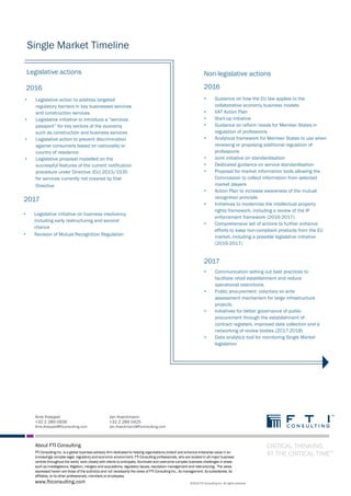 CRITICAL THINKING AT THE CRITICAL TIME™ FTI Consulting Inc. • 4
Arne Koeppel
+32 2 289 0939
Arne.Koeppel@fticonsulting.com
Jan Hueckmann
+32 2 289 0425
Jan.Hueckmann@fticonsulting.com
About FTI Consulting
FTI Consulting Inc. is a global business advisory firm dedicated to helping organisations protect and enhance enterprise value in an
increasingly complex legal, regulatory and economic environment. FTI Consulting professionals, who are located in all major business
centres throughout the world, work closely with clients to anticipate, illuminate and overcome complex business challenges in areas
such as investigations, litigation, mergers and acquisitions, regulatory issues, reputation management and restructuring. The views
expressed herein are those of the author(s) and not necessarily the views of FTI Consulting Inc., its management, its subsidiaries, its
affiliates, or its other professionals, members or employees.
CRITICAL THINKING
AT THE CRITICAL TIME™
www.fticonsulting.com ©2015 FTI Consulting Inc. All rights reserved.
Single Market Timeline
Legislative actions
2016
• Legislative action to address targeted
regulatory barriers in key businesses services
and construction services
• Legislative initiative to introduce a “services
passport” for key sectors of the economy
such as construction and business services
• Legislative action to prevent discrimination
against consumers based on nationality or
country of residence
• Legislative proposal modelled on the
successful features of the current notification
procedure under Directive (EU) 2015/1535
for services currently not covered by that
Directive
2017
• Legislative initiative on business insolvency,
including early restructuring and second
chance
• Revision of Mutual Recognition Regulation
Non-legislative actions
2016
• Guidance on how the EU law applies to the
collaborative economy business models
• VAT Action Plan
• Start-up initiative
• Guidance on reform needs for Member States in
regulation of professions
• Analytical framework for Member States to use when
reviewing or proposing additional regulation of
professions
• Joint initiative on standardisation
• Dedicated guidance on service standardisation
• Proposal for market information tools allowing the
Commission to collect information from selected
market players
• Action Plan to increase awareness of the mutual
recognition principle
• Initiatives to modernise the intellectual property
rights framework, including a review of the IP
enforcement framework (2016-2017)
• Comprehensive set of actions to further enhance
efforts to keep non-compliant products from the EU
market, including a possible legislative initiative
(2016-2017)
2017
• Communication setting out best practices to
facilitate retail establishment and reduce
operational restrictions
• Public procurement: voluntary ex ante
assessment mechanism for large infrastructure
projects
• Initiatives for better governance of public
procurement through the establishment of
contract registers, improved data collection and a
networking of review bodies (2017-2018)
• Data analytics tool for monitoring Single Market
legislation
 