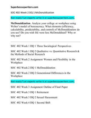 Superbessaywriters.com
SOC 402 Week 2 DQ 1 McDonaldization
Not ready? Let experts write it at superbessaywriters.com.
McDonaldization. Analyze your college or workplace using
Weber’s model of bureaucracy. What elements (efficiency,
calculability, predictability, and control) of McDonaldization do
you see? Do you wish life were less McDonaldized? Why or
why not?
SOC 402 Week 1 DQ 1 Three Sociological Perspectives
SOC 402 Week 1 DQ 2 Qualitative vs. Quantitative Research &
the Methods of Social Research
SOC 402 Week 2 Assignment Women and Flexibility in the
Workplace
SOC 402 Week 2 DQ 1 McDonaldization
SOC 402 Week 2 DQ 2 Generational Differences in the
Workplace
Not ready? Let experts write it at superbessaywriters.com.
SOC 402 Week 3 Assignment Outline of Final Paper
SOC 402 Week 3 DQ 1 Retirement
SOC 402 Week 3 DQ 2 Sexual Harassment
SOC 402 Week 4 DQ 1 Second Shift
 