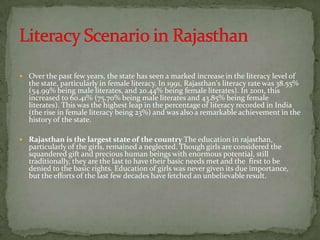  Over the past few years, the state has seen a marked increase in the literacy level of
   the state, particularly in female literacy. In 1991, Rajasthan's literacy rate was 38.55%
   (54.99% being male literates, and 20.44% being female literates). In 2001, this
   increased to 60.41% (75.70% being male literates and 43.85% being female
   literates). This was the highest leap in the percentage of literacy recorded in India
   (the rise in female literacy being 23%) and was also a remarkable achievement in the
   history of the state.

 Rajasthan is the largest state of the country The education in rajasthan,
   particularly of the girls, remained a neglected. Though girls are considered the
   squandered gift and precious human beings with enormous potential, still
   traditionally, they are the last to have their basic needs met and the first to be
   denied to the basic rights. Education of girls was never given its due importance,
   but the efforts of the last few decades have fetched an unbelievable result.
 